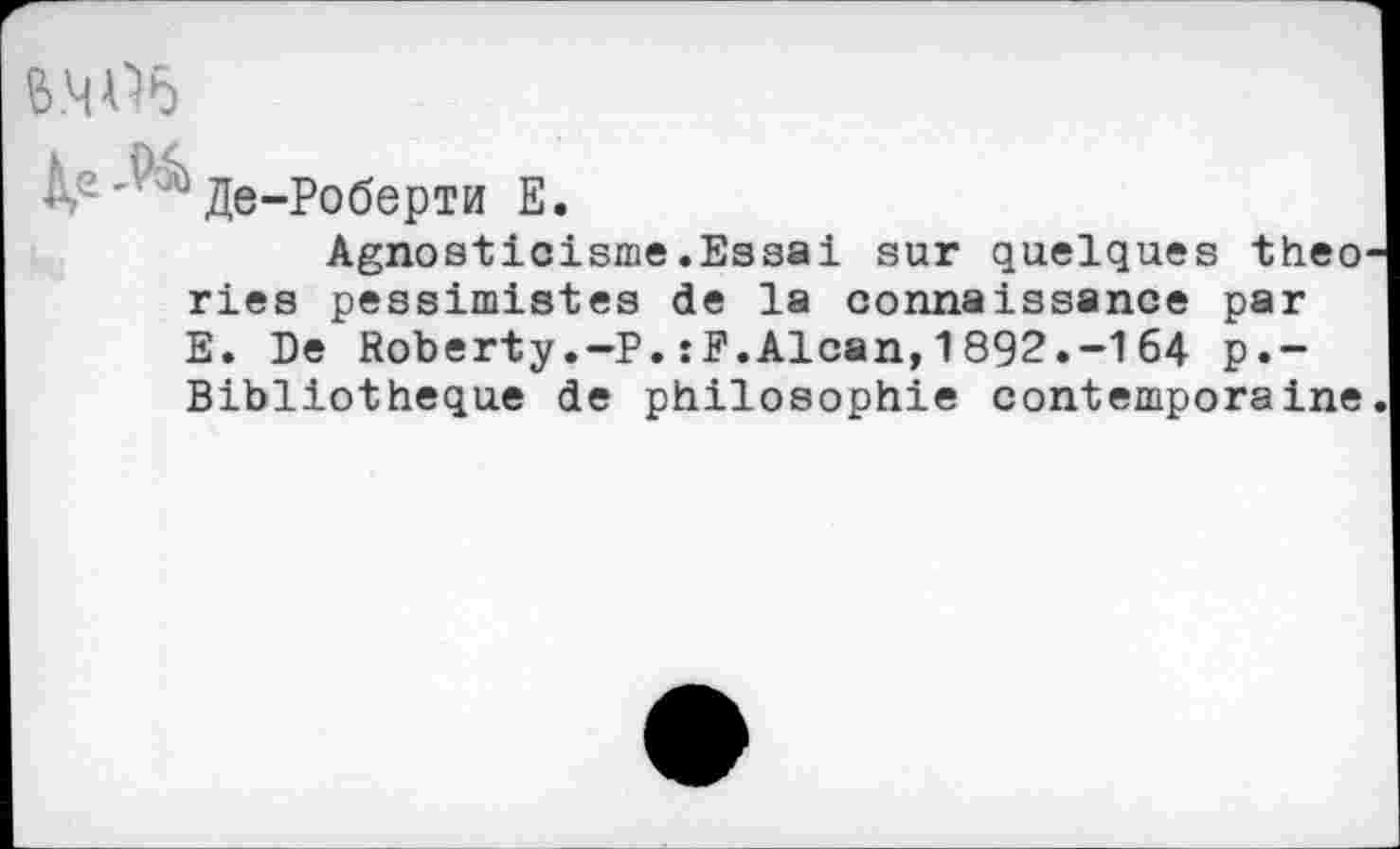 ﻿M Æe-PoôepTM E.
Agnosticisme.Essai sur quelques theo ries pessimistes de la connaissance par E. De Roberty.—P.:F.Alcan,1892.-164 p.-Bibliotheque de philosophie contemporaine